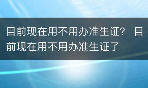 目前现在用不用办准生证？ 目前现在用不用办准生证了
