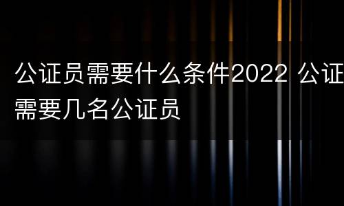 公证员需要什么条件2022 公证需要几名公证员