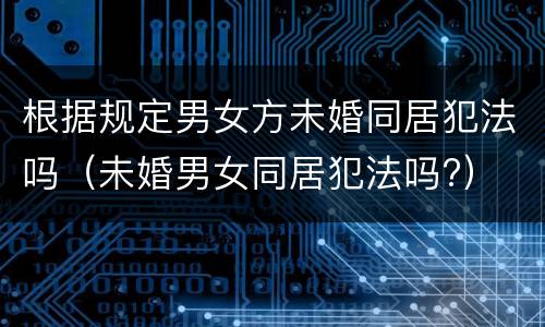 根据规定男女方未婚同居犯法吗（未婚男女同居犯法吗?）