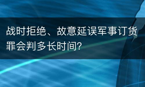 战时拒绝、故意延误军事订货罪会判多长时间？