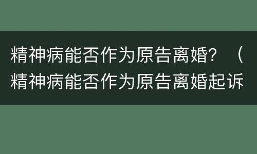 精神病能否作为原告离婚？（精神病能否作为原告离婚起诉）