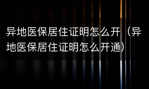 异地医保居住证明怎么开（异地医保居住证明怎么开通）