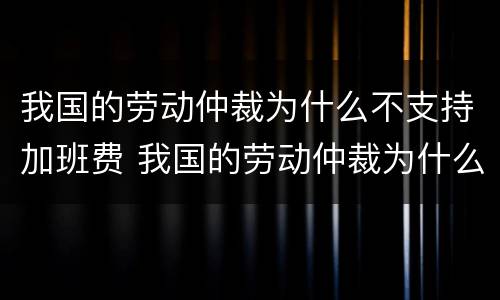 我国的劳动仲裁为什么不支持加班费 我国的劳动仲裁为什么不支持加班费呢
