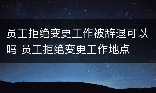 员工拒绝变更工作被辞退可以吗 员工拒绝变更工作地点