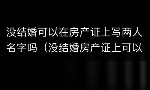 没结婚可以在房产证上写两人名字吗（没结婚房产证上可以写两人的名字吗）