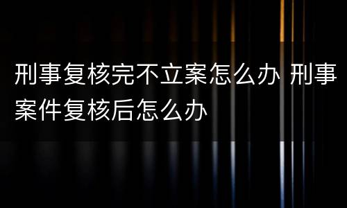 刑事复核完不立案怎么办 刑事案件复核后怎么办