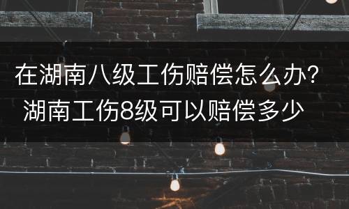 在湖南八级工伤赔偿怎么办？ 湖南工伤8级可以赔偿多少