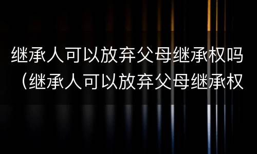继承人可以放弃父母继承权吗（继承人可以放弃父母继承权吗法律规定）