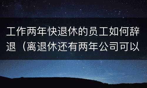 工作两年快退休的员工如何辞退（离退休还有两年公司可以辞退吗）