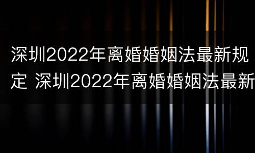 深圳2022年离婚婚姻法最新规定 深圳2022年离婚婚姻法最新规定是什么