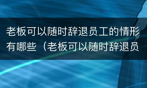 老板可以随时辞退员工的情形有哪些（老板可以随时辞退员工的情形有哪些呢）