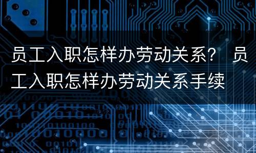 员工入职怎样办劳动关系？ 员工入职怎样办劳动关系手续