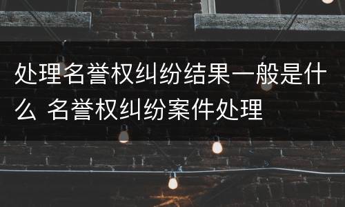 处理名誉权纠纷结果一般是什么 名誉权纠纷案件处理