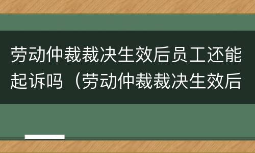 劳动仲裁裁决生效后员工还能起诉吗（劳动仲裁裁决生效后员工还能起诉吗怎么办）
