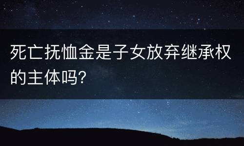 死亡抚恤金是子女放弃继承权的主体吗？