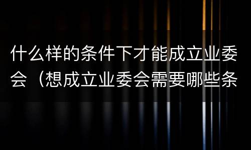 什么样的条件下才能成立业委会（想成立业委会需要哪些条件）