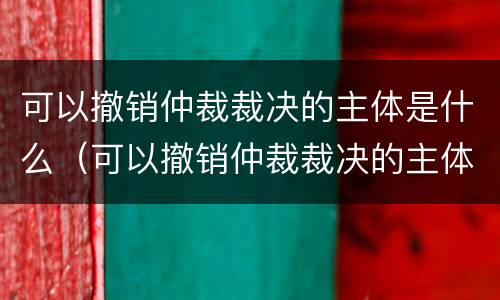 可以撤销仲裁裁决的主体是什么（可以撤销仲裁裁决的主体是什么单位）