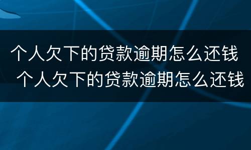 个人欠下的贷款逾期怎么还钱 个人欠下的贷款逾期怎么还钱给他