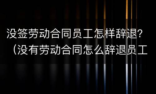 没签劳动合同员工怎样辞退？（没有劳动合同怎么辞退员工）