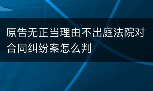 原告无正当理由不出庭法院对合同纠纷案怎么判