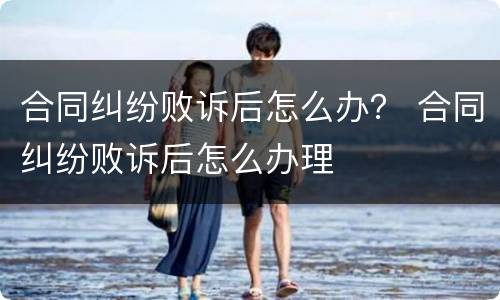 合同纠纷败诉后怎么办？ 合同纠纷败诉后怎么办理