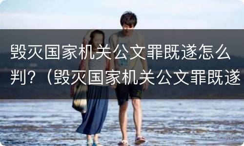 毁灭国家机关公文罪既遂怎么判?（毁灭国家机关公文罪既遂怎么判定）