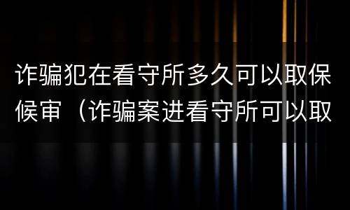 诈骗犯在看守所多久可以取保候审（诈骗案进看守所可以取保候审吗）