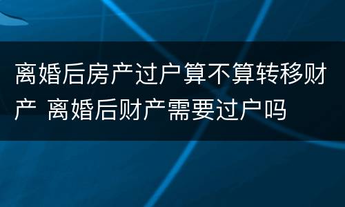 离婚后房产过户算不算转移财产 离婚后财产需要过户吗