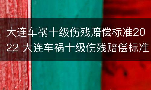 大连车祸十级伤残赔偿标准2022 大连车祸十级伤残赔偿标准2022年