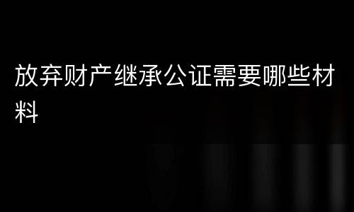 放弃财产继承公证需要哪些材料