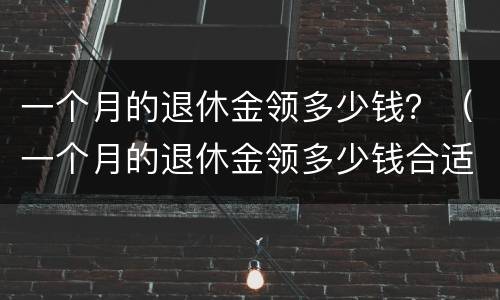 一个月的退休金领多少钱？（一个月的退休金领多少钱合适）