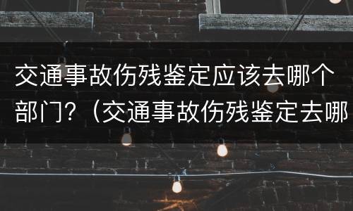 交通事故伤残鉴定应该去哪个部门?（交通事故伤残鉴定去哪鉴定）