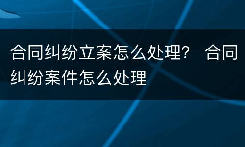 合同纠纷立案怎么处理？ 合同纠纷案件怎么处理