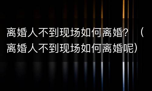 离婚人不到现场如何离婚？（离婚人不到现场如何离婚呢）