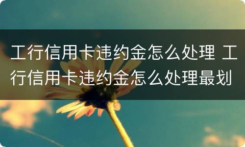 工行信用卡违约金怎么处理 工行信用卡违约金怎么处理最划算