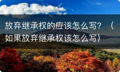 放弃继承权的应该怎么写？（如果放弃继承权该怎么写）