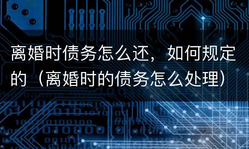 离婚时债务怎么还，如何规定的（离婚时的债务怎么处理）