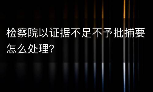 检察院以证据不足不予批捕要怎么处理？