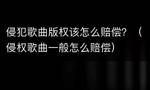 侵犯歌曲版权该怎么赔偿？（侵权歌曲一般怎么赔偿）