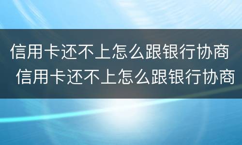 信用卡还不上怎么跟银行协商 信用卡还不上怎么跟银行协商解决