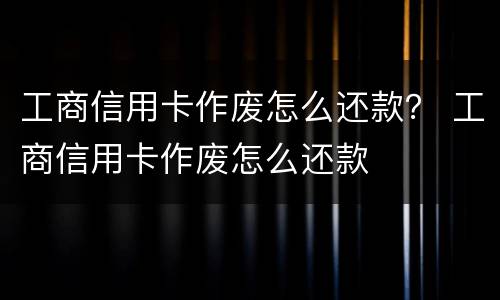 工商信用卡作废怎么还款？ 工商信用卡作废怎么还款