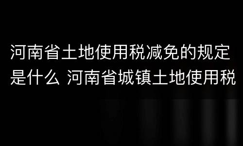河南省土地使用税减免的规定是什么 河南省城镇土地使用税减免文件