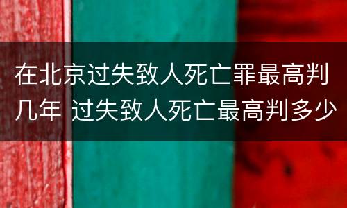 在北京过失致人死亡罪最高判几年 过失致人死亡最高判多少年