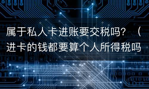属于私人卡进账要交税吗？（进卡的钱都要算个人所得税吗）