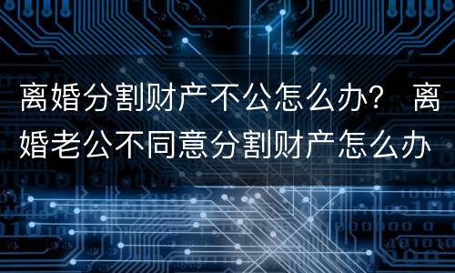 离婚分割财产不公怎么办？ 离婚老公不同意分割财产怎么办