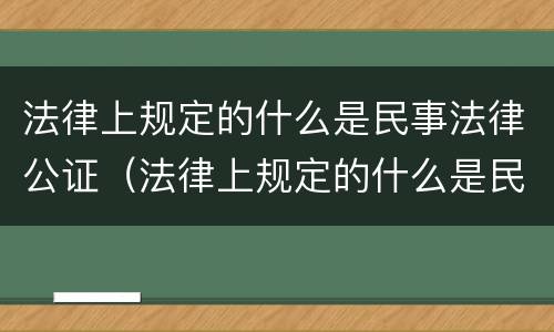 法律上规定的什么是民事法律公证（法律上规定的什么是民事法律公证的范围）