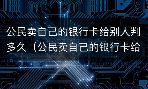 公民卖自己的银行卡给别人判多久（公民卖自己的银行卡给别人判多久死刑）
