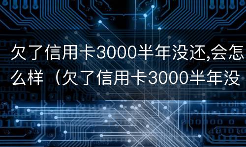 欠了信用卡3000半年没还,会怎么样（欠了信用卡3000半年没还,会怎么样呢）