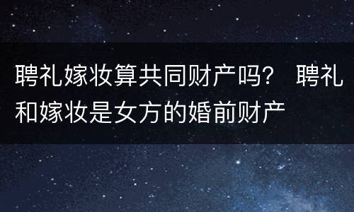 聘礼嫁妆算共同财产吗？ 聘礼和嫁妆是女方的婚前财产