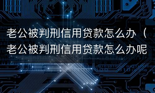老公被判刑信用贷款怎么办（老公被判刑信用贷款怎么办呢）